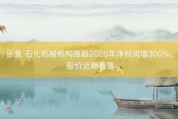 乐鱼 石化机械机构推敲2026年净利润增300%, 股价近期着落