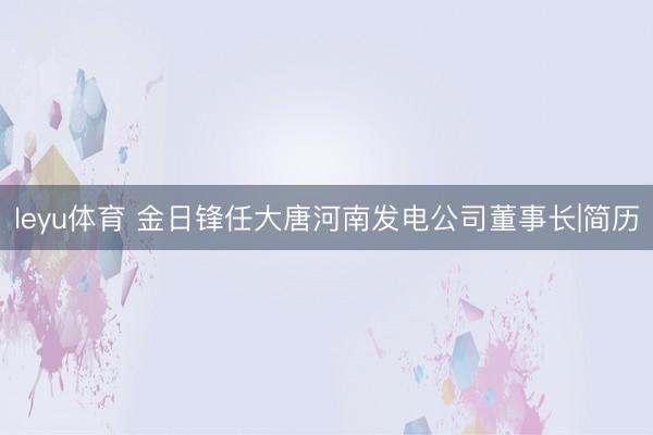 leyu体育 金日锋任大唐河南发电公司董事长|简历