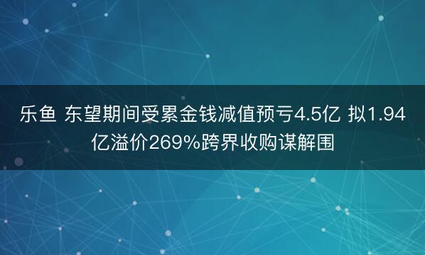 乐鱼 东望期间受累金钱减值预亏4.5亿 拟1.94亿溢价269%跨界收购谋解围