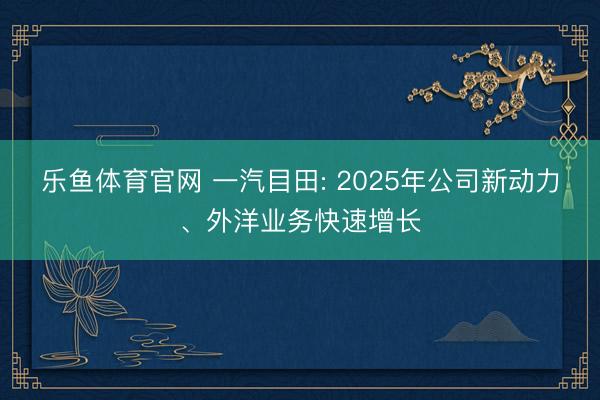 乐鱼体育官网 一汽目田: 2025年公司新动力、外洋业务快速增长