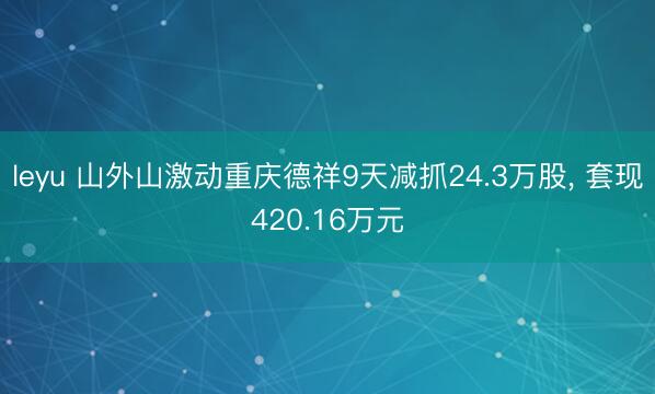 leyu 山外山激动重庆德祥9天减抓24.3万股, 套现420.16万元
