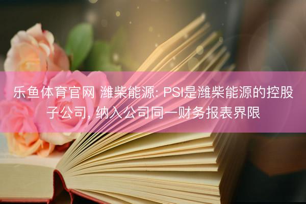 乐鱼体育官网 潍柴能源: PSI是潍柴能源的控股子公司, 纳入公司同一财务报表界限