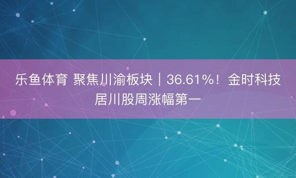 乐鱼体育 聚焦川渝板块|36.61%!金时科技居川股周涨幅第一