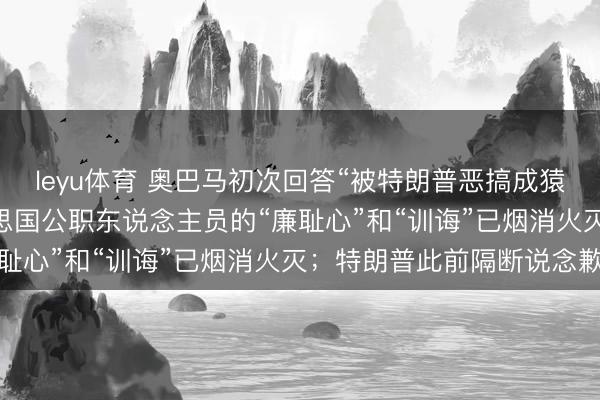 leyu体育 奥巴马初次回答“被特朗普恶搞成猿猴 ”：也曾拘谨着好意思国公职东说念主员的“廉耻心”和“训诲”已烟消火灭；特朗普此前隔断说念歉