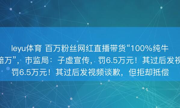 leyu体育 百万粉丝网红直播带货“100%纯牛肉”99元4斤，“假一赔万”，市监局：子虚宣传，罚6.5万元！其过后发视频谈歉，但拒却抵偿
