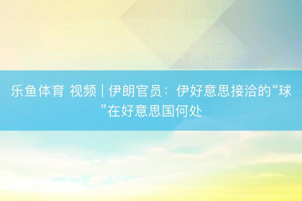 乐鱼体育 视频 | 伊朗官员：伊好意思接洽的“球”在好意思国何处