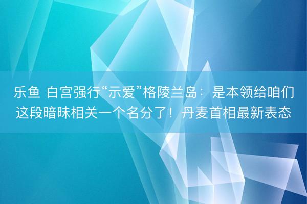 乐鱼 白宫强行“示爱”格陵兰岛：是本领给咱们这段暗昧相关一个名分了！丹麦首相最新表态
