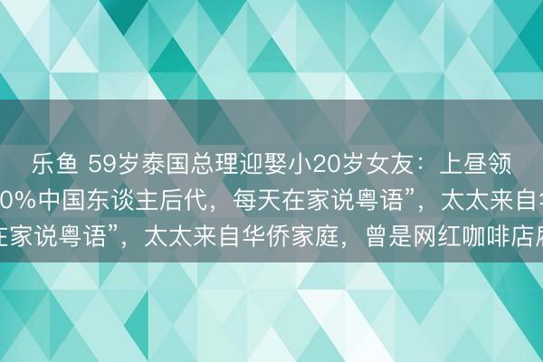 乐鱼 59岁泰国总理迎娶小20岁女友：上昼领证下昼开会！他“是100%中国东谈主后代，每天在家说粤语”，太太来自华侨家庭，曾是网红咖啡店雇主