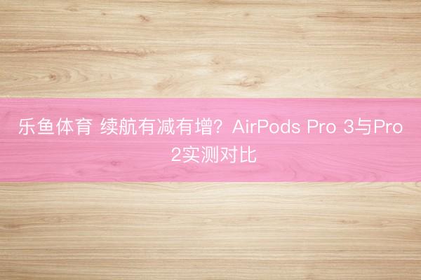 乐鱼体育 续航有减有增?AirPods Pro 3与Pro 2实测对比