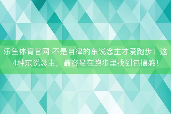 乐鱼体育官网 不是自律的东说念主才爱跑步！这4种东说念主，最容易在跑步里找到包摄感！