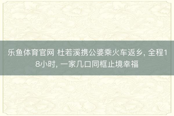 乐鱼体育官网 杜若溪携公婆乘火车返乡, 全程18小时, 一家几口同框止境幸福