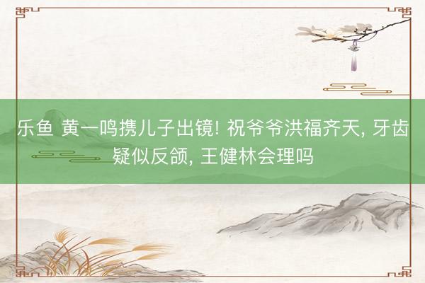乐鱼 黄一鸣携儿子出镜! 祝爷爷洪福齐天, 牙齿疑似反颌, 王健林会理吗