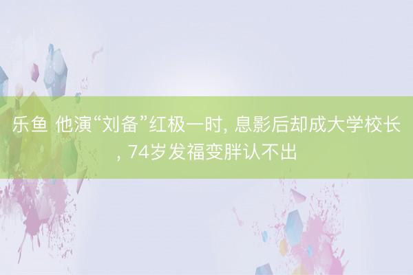 乐鱼 他演“刘备”红极一时, 息影后却成大学校长, 74岁发福变胖认不出