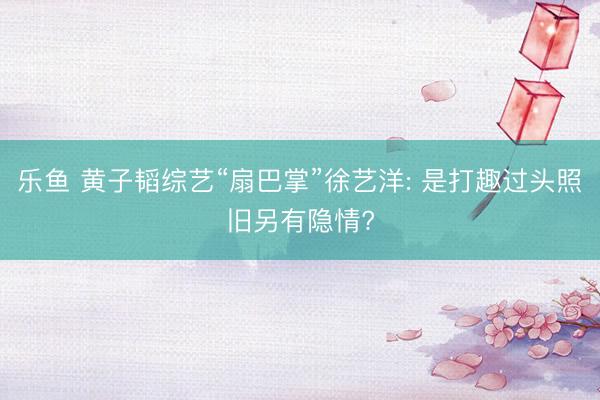 乐鱼 黄子韬综艺“扇巴掌”徐艺洋: 是打趣过头照旧另有隐情?
