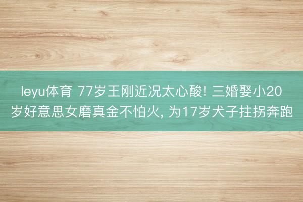 leyu体育 77岁王刚近况太心酸! 三婚娶小20岁好意思女磨真金不怕火, 为17岁犬子拄拐奔跑