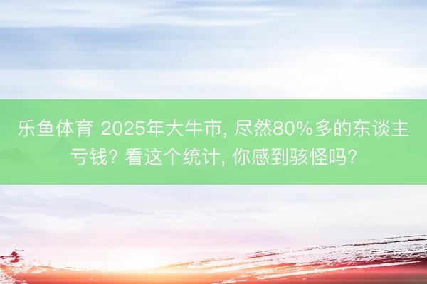 乐鱼体育 2025年大牛市, 尽然80%多的东谈主亏钱? 看这个统计, 你感到骇怪吗?