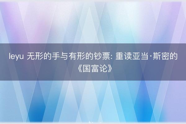 leyu 无形的手与有形的钞票: 重读亚当·斯密的《国富论》