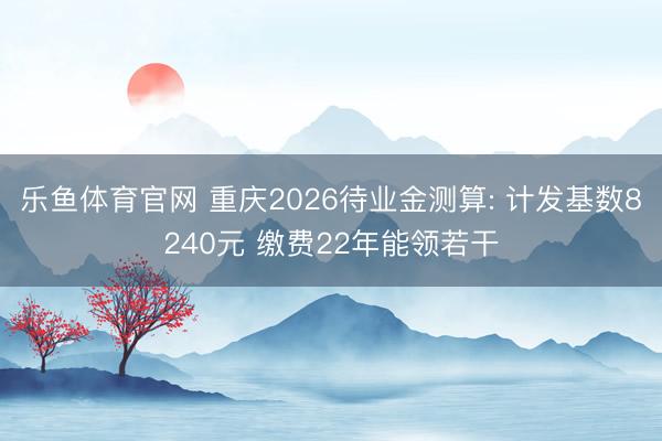 乐鱼体育官网 重庆2026待业金测算: 计发基数8240元 缴费22年能领若干