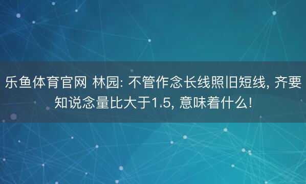 乐鱼体育官网 林园: 不管作念长线照旧短线, 齐要知说念量比大于1.5, 意味着什么!