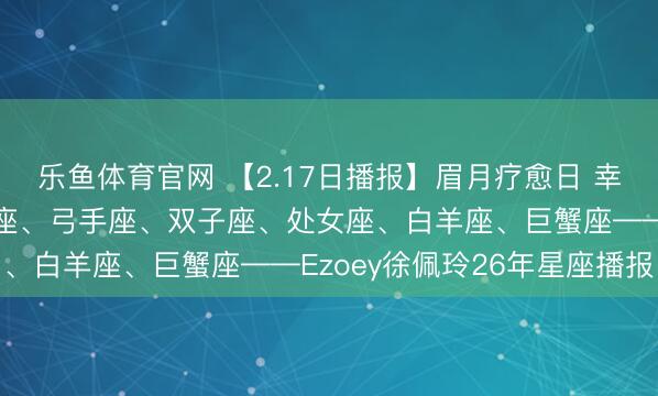 乐鱼体育官网 【2.17日播报】眉月疗愈日 幸运星座:水瓶座、双鱼座、弓手座、双子座、处女座、白羊座、巨蟹座——Ezoey徐佩玲26年星座播报