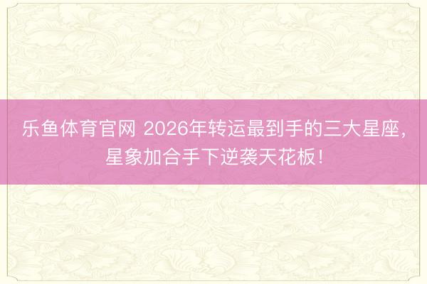 乐鱼体育官网 2026年转运最到手的三大星座，星象加合手下逆袭天花板！