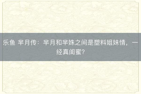 乐鱼 芈月传：芈月和芈姝之间是塑料姐妹情，一经真闺蜜？