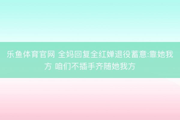 乐鱼体育官网 全妈回复全红婵退役蓄意:靠她我方 咱们不插手齐随她我方