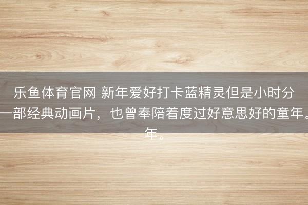 乐鱼体育官网 新年爱好打卡蓝精灵但是小时分一部经典动画片,也曾奉陪着度过好意思好的童年。