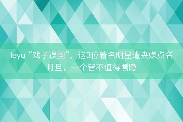 leyu “戏子误国”，这3位着名明星遭央媒点名月旦，一个皆不值得恻隐