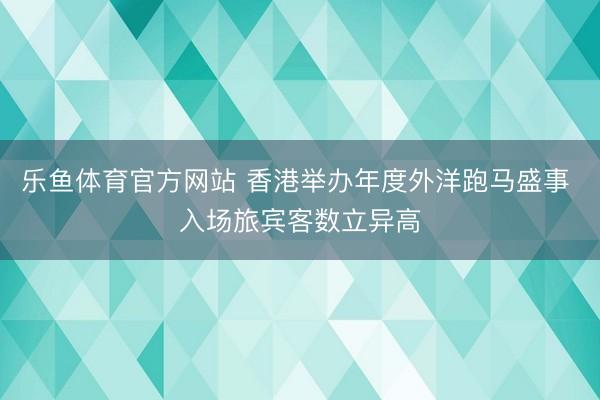 乐鱼体育官方网站 香港举办年度外洋跑马盛事 入场旅宾客数立异高