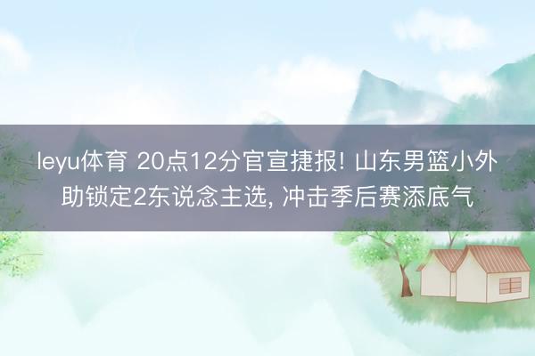 leyu体育 20点12分官宣捷报! 山东男篮小外助锁定2东说念主选, 冲击季后赛添底气
