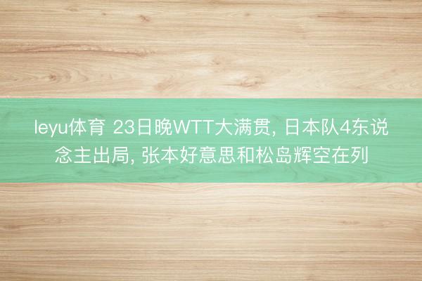 leyu体育 23日晚WTT大满贯， 日本队4东说念主出局， 张本好意思和松岛辉空在列