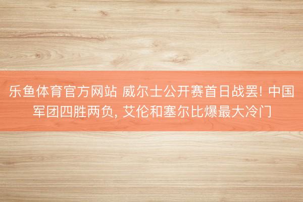 乐鱼体育官方网站 威尔士公开赛首日战罢! 中国军团四胜两负, 艾伦和塞尔比爆最大冷门