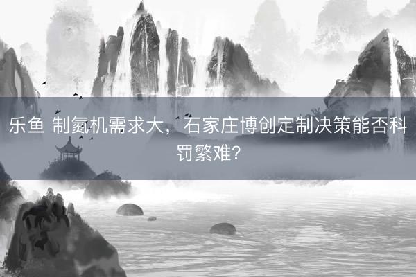 乐鱼 制氮机需求大，石家庄博创定制决策能否科罚繁难？