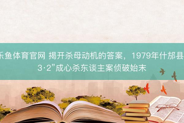 乐鱼体育官网 揭开杀母动机的答案,1979年什邡县“3·2”成心杀东谈主案侦破始末