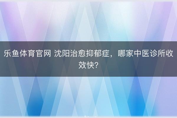 乐鱼体育官网 沈阳治愈抑郁症，哪家中医诊所收效快？