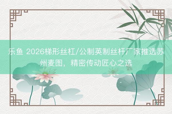 乐鱼 2026梯形丝杠/公制英制丝杆厂家推选苏州麦图，精密传动匠心之选