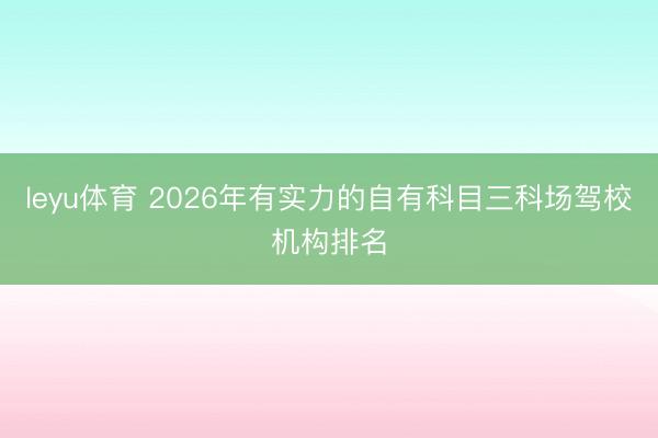 leyu体育 2026年有实力的自有科目三科场驾校机构排名