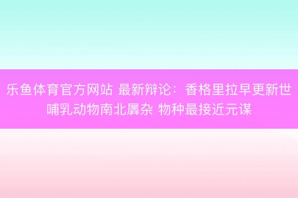 乐鱼体育官方网站 最新辩论:香格里拉早更新世哺乳动物南北羼杂 物种最接近元谋