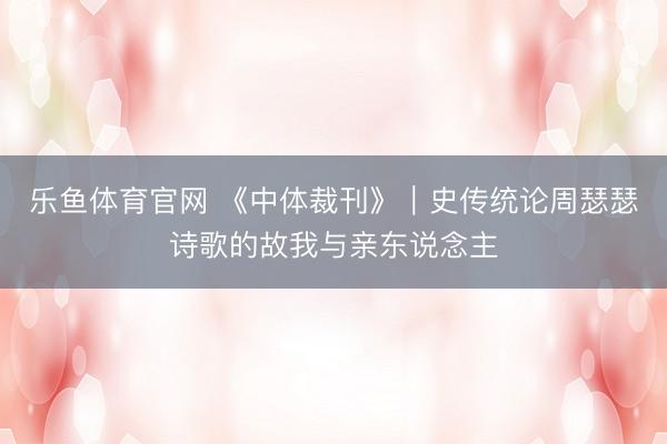 乐鱼体育官网 《中体裁刊》｜史传统论周瑟瑟诗歌的故我与亲东说念主
