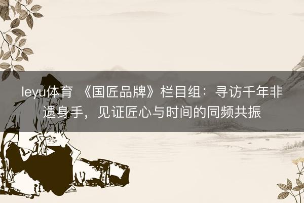 leyu体育 《国匠品牌》栏目组：寻访千年非遗身手，见证匠心与时间的同频共振