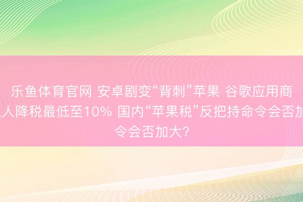 乐鱼体育官网 安卓剧变“背刺”苹果 谷歌应用商店人人降税最低至10% 国内“苹果税”反把持命令会否加大?