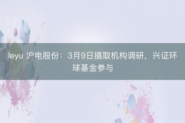 leyu 沪电股份：3月9日摄取机构调研，兴证环球基金参与