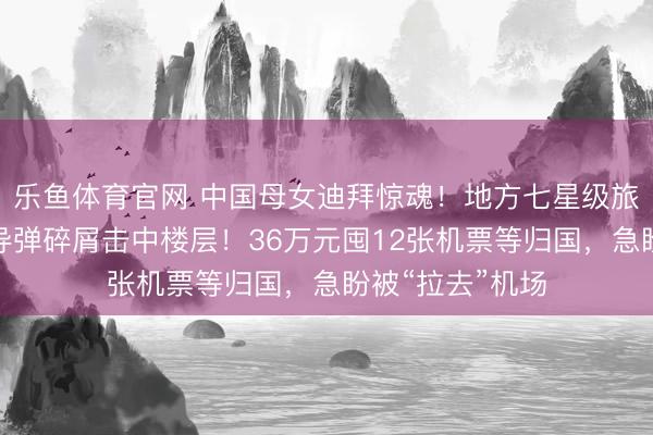 乐鱼体育官网 中国母女迪拜惊魂！地方七星级旅馆遇袭生气，导弹碎屑击中楼层！36万元囤12张机票等归国，急盼被“拉去”机场